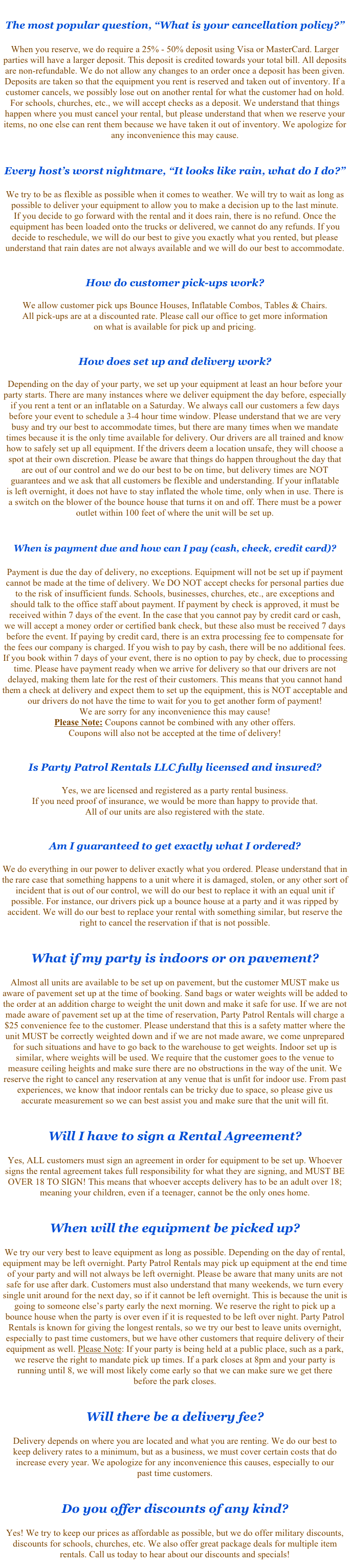 &#10;The most popular question, “What is your cancellation policy?”&#10;&#10;When you reserve, we do require a $50 deposit using Visa or MasterCard. Larger parties  will have a larger deposit. This deposit is credited towards your total bill. All deposits are non-refundable. Deposits are taken so that the equipment you rent is reserved and taken out of inventory. If a customer cancels, we possibly lose out on another rental for what the customer had on hold. For schools, churches, etc., we will accept checks as a deposit. Your deposit will, however, be held on file for any future party. We understand that things happen where you must cancel your rental, but please understand that when we reserve your items, no one else can rent them because we have taken it out of inventory. We apologize for  any inconvenience this may cause. &#10;&#10;&#10;Every host’s worst nightmare, “It looks like rain, what do I do?”&#10;&#10;We try to be as flexible as possible when it comes to weather. We will try to wait as long  as possible to deliver your equipment to allow you to make a decision up to the last minute.  If you decide to go forward with the rental and it does rain, there is no refund. Once the equipment is delivered, we cannot do any refunds. If you decide to reschedule, we will do our best to give you exactly what you rented, but please understand that rain dates are not always available and we will do our best to accommodate.&#10;&#10;&#10;How do customer pick-ups work? &#10;&#10;We allow customer pick-ups for many of our inflatables and tents. All pick-ups are at  a discounted rate. Please call our office to get more information on what is available for  pick up and pricing. &#10;&#10;&#10;How does set up and delivery work?&#10;&#10;Depending on the day of your party, we set up your equipment at least an hour before your party starts. There are many instances where we deliver equipment the day before, especially if you rent a tent or an inflatable on a Saturday. We always call our customers a few days before your event to schedule a 3-4 hour time window. Please understand that we are very busy and try our best to accommodate times, but there are many times when we mandate times because it is the only time available for delivery. Our drivers are all trained and know how to safely set up all equipment. If the drivers deem a location unsafe, they will choose a spot at their own discretion. Please be aware that things do happen throughout the day that are out of our control and we do our best to be on time, but delivery times are NOT guarantees and we ask that all customers be flexible and understanding. If your inflatable  is left overnight, it does not have to stay inflated the whole time, only when in use. There is  a switch on the blower of the bounce house that turns it on and off. There must be a power outlet within 100 feet of where the unit will be set up.&#10;&#10;&#10;When is payment due and how can I pay (cash, check, credit card)? &#10;&#10;Payment is due the day of delivery, no exceptions. Equipment will not be set up if payment cannot be made at the time of delivery. We DO NOT accept checks for personal parties due to the risk of insufficient funds. Schools, businesses, churches, etc., are exceptions and should talk to the office staff about payment. If payment by check is approved, it must be received within 7 days of the event. In the case that you cannot pay by credit card or cash,  we will accept a money order or certified bank check, but these also must be received 7 days before the event. If paying by credit card, there is an extra processing fee to compensate for the fees our company is charged. If you wish to pay by cash, there will be no additional fees. If you book within 7 days of your event, there is no option to pay by check, due to processing time. Please have payment ready when we arrive for delivery so that our drivers are not delayed, making them late for the rest of their customers. This means that you cannot hand them a check at delivery and expect them to set up the equipment, this is NOT acceptable and our drivers do not have the time to wait for you to get another form of payment!  We are sorry for any inconvenience this may cause!  Please Note: Coupons cannot be combined with any other offers.  Coupons will also not be accepted at the time of delivery!&#10;&#10;&#10;Is Party Patrol Rentals LLC fully licensed and insured?&#10;&#10;Yes, we are licensed and registered as a party rental business.  If you need proof of insurance, we would be more than happy to provide that.  All of our units are also registered with the state. &#10;&#10;&#10;Am I guaranteed to get exactly what I ordered? &#10;&#10;We do everything in our power to deliver exactly what you ordered. Please understand that in the rare case that something happens to a unit where it is damaged, stolen, or any other sort of incident that is out of our control, we will do our best to replace it with an equal unit if possible. For instance, our drivers pick up a bounce house at a party and it was ripped by accident. We will do our best to replace your rental with something similar, but reserve the right to cancel the reservation if that is not possible. &#10;&#10;&#10;What if my party is indoors or on pavement?&#10;&#10;Almost all units are available to be set up on pavement, but the customer MUST make us aware of pavement set up at the time of booking. Sand bags or water weights will be added to the order at an addition charge to weight the unit down and make it safe for use. If we are not made aware of pavement set up at the time of reservation, Party Patrol Rentals will charge a $25 convenience fee to the customer. Please understand that this is a safety matter where the unit MUST be correctly weighted down and if we are not made aware, we come unprepared for such situations and have to go back to the warehouse to get weights. Indoor set up is similar, where weights will be used. We require that the customer goes to the venue to measure ceiling heights and make sure there are no obstructions in the way of the unit. We reserve the right to cancel any reservation at any venue that is unfit for indoor use. From past experiences, we know that indoor rentals can be tricky due to space, so please give us accurate measurement so we can best assist you and make sure that the unit will fit. &#10;&#10;&#10;Will I have to sign a Rental Agreement?&#10;&#10;Yes, ALL customers must sign an agreement in order for equipment to be set up. Whoever signs the rental agreement takes full responsibility for what they are signing, and MUST BE OVER 18 TO SIGN! This means that whoever accepts delivery has to be an adult over 18;  meaning your children, even if a teenager, cannot be the only ones home. &#10;&#10;&#10;When will the equipment be picked up?&#10;&#10;We try our very best to leave equipment as long as possible. Depending on the day of rental, equipment may be left overnight. Party Patrol Rentals may pick up equipment at the end time of your party and will not always be left overnight. Please be aware that many units are not safe for use after dark. Customers must also understand that many weekends, we turn every single unit around for the next day, so if it cannot be left overnight. This is because the unit is going to someone else’s party early the next morning. We reserve the right to pick up a bounce house when the party is over even if it is requested to be left over night. Party Patrol Rentals is known for giving the longest rentals, so we try our best to leave units overnight, especially to past time customers, but we have other customers that require delivery of their equipment as well. Please Note: If your party is being held at a public place, such as a park, we reserve the right to mandate pick up times. If a park closes at 8pm and your party is running until 8, we will most likely come early so that we can make sure we get there  before the park closes.&#10;&#10;&#10;Will there be a delivery fee?&#10;&#10;Delivery depends on where you are located and what you are renting. We do our best to  keep delivery rates to a minimum, but as a business, we must cover certain costs that do increase every year. We apologize for any inconvenience this causes, especially to our  past time customers. &#10;&#10;&#10;Do you offer discounts of any kind?&#10;&#10;Yes! We try to keep our prices as affordable as possible, but we do offer military discounts, discounts for schools, churches, etc. We also offer great package deals for multiple item rentals. Call us today to hear about our discounts and specials!